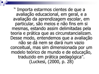 “ Importa estarmos cientes de que a
avaliação educacional, em geral, e a
avaliação da aprendizagem escolar, em
particular, são meios e não fins em si
mesmas, estando assim delimitadas pela
teoria e prática que as circunstancializam.
Desse modo, entendemos que a avaliação
não se dá nem se dará num vazio
conceitual, mas sim dimensionada por um
modelo teórico de mundo e de educação,
traduzido em prática pedagógica”.
(Luckesi, (2000, p. 28)
 