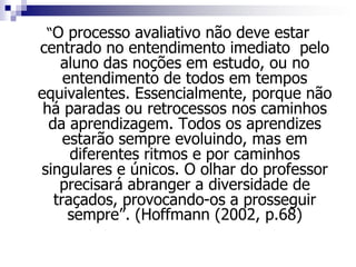 “O processo avaliativo não deve estar
centrado no entendimento imediato pelo
aluno das noções em estudo, ou no
entendimento de todos em tempos
equivalentes. Essencialmente, porque não
há paradas ou retrocessos nos caminhos
da aprendizagem. Todos os aprendizes
estarão sempre evoluindo, mas em
diferentes ritmos e por caminhos
singulares e únicos. O olhar do professor
precisará abranger a diversidade de
traçados, provocando-os a prosseguir
sempre”. (Hoffmann (2002, p.68)
 