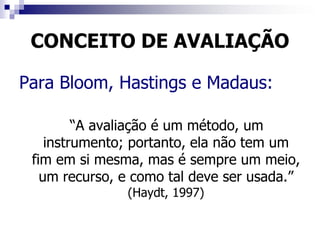 CONCEITO DE AVALIAÇÃO
Para Bloom, Hastings e Madaus:
“A avaliação é um método, um
instrumento; portanto, ela não tem um
fim em si mesma, mas é sempre um meio,
um recurso, e como tal deve ser usada.”
(Haydt, 1997)
 