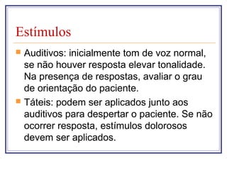 Estímulos
 Auditivos: inicialmente tom de voz normal,
se não houver resposta elevar tonalidade.
Na presença de respostas, avaliar o grau
de orientação do paciente.
 Táteis: podem ser aplicados junto aos
auditivos para despertar o paciente. Se não
ocorrer resposta, estímulos dolorosos
devem ser aplicados.
 