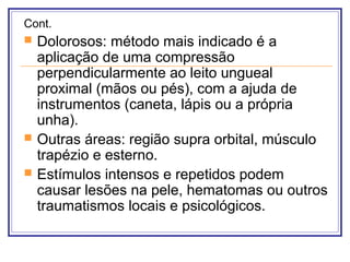 Cont.
 Dolorosos: método mais indicado é a
aplicação de uma compressão
perpendicularmente ao leito ungueal
proximal (mãos ou pés), com a ajuda de
instrumentos (caneta, lápis ou a própria
unha).
 Outras áreas: região supra orbital, músculo
trapézio e esterno.
 Estímulos intensos e repetidos podem
causar lesões na pele, hematomas ou outros
traumatismos locais e psicológicos.
 