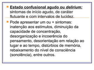  Estado confusional agudo ou delirium:
sintomas de início agudo, de caráter
flutuante e com intervalos de lucidez.
 Pode apresentar um ou + sintomas:
inatenção aos estímulos, diminuição da
capacidade de concentração,
desorganização e incoerência do
pensamento, desorientação em relação ao
lugar e ao tempo, distúrbios de memória,
rebaixamento do nível de consciência
(sonolência), entre outros.
 