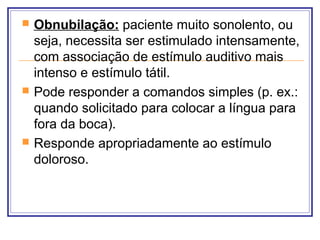  Obnubilação: paciente muito sonolento, ou
seja, necessita ser estimulado intensamente,
com associação de estímulo auditivo mais
intenso e estímulo tátil.
 Pode responder a comandos simples (p. ex.:
quando solicitado para colocar a língua para
fora da boca).
 Responde apropriadamente ao estímulo
doloroso.
 