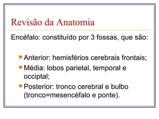Revisão da Anatomia
Encéfalo: constituído por 3 fossas, que são:
 Anterior: hemisférios cerebrais frontais;
 Média: lobos parietal, temporal e
occiptal;
 Posterior: tronco cerebral e bulbo
(tronco=mesencéfalo e ponte).
 