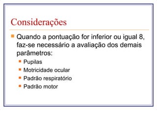 Considerações
 Quando a pontuação for inferior ou igual 8,
faz-se necessário a avaliação dos demais
parâmetros:
 Pupilas
 Motricidade ocular
 Padrão respiratório
 Padrão motor
 
