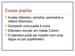 Exame pupilar
 Avaliar diâmetro, simetria, assimetria e
reflexo fotomotor;
 Comparar uma pupila à outra;
 Diâmetro normal: em média 3,5mm;
 O diâmetro pode ser medido com uma
régua ou por pupilômetro.
 