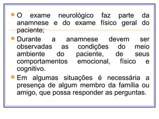  O exame neurológico faz parte da
anamnese e do exame físico geral do
paciente;
 Durante a anamnese devem ser
observadas as condições do meio
ambiente do paciente, de seus
comportamentos emocional, físico e
cognitivo.
 Em algumas situações é necessária a
presença de algum membro da família ou
amigo, que possa responder as perguntas.
 