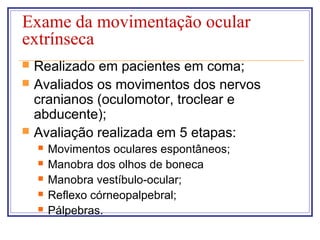 Exame da movimentação ocular
extrínseca
 Realizado em pacientes em coma;
 Avaliados os movimentos dos nervos
cranianos (oculomotor, troclear e
abducente);
 Avaliação realizada em 5 etapas:
 Movimentos oculares espontâneos;
 Manobra dos olhos de boneca
 Manobra vestíbulo-ocular;
 Reflexo córneopalpebral;
 Pálpebras.
 