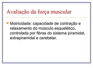 Avaliação da força muscular
 Motricidade: capacidade de contração e
relaxamento do músculo esquelético,
controlada por fibras do sistema piramidal,
extrapiramidal e cerebelar.
 