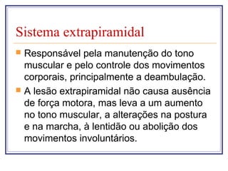 Sistema extrapiramidal
 Responsável pela manutenção do tono
muscular e pelo controle dos movimentos
corporais, principalmente a deambulação.
 A lesão extrapiramidal não causa ausência
de força motora, mas leva a um aumento
no tono muscular, a alterações na postura
e na marcha, à lentidão ou abolição dos
movimentos involuntários.
 