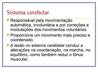 Sistema cerebelar
 Responsável pela movimentação
automática, involuntária e por correções e
modulações dos movimentos voluntários.
 Proporciona um movimento mais preciso e
coordenado;
 A lesão no sistema cerebelar conduz a
alterações na coordenação, na marcha, no
equilíbrio, como também reduz o tônus
muscular.
 