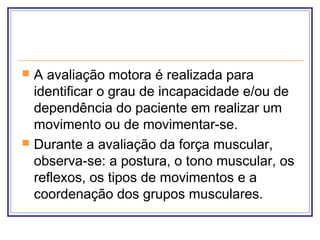  A avaliação motora é realizada para
identificar o grau de incapacidade e/ou de
dependência do paciente em realizar um
movimento ou de movimentar-se.
 Durante a avaliação da força muscular,
observa-se: a postura, o tono muscular, os
reflexos, os tipos de movimentos e a
coordenação dos grupos musculares.
 