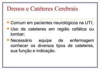 Drenos e Catéteres Cerebrais
 Comum em pacientes neurológicos na UTI;
 Uso de cateteres em região cefálica ou
lombar;
 Necessário equipe de enfermagem
conhecer os diversos tipos de cateteres,
sua função e indicação.
 