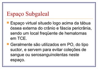 Espaço Subgaleal
 Espaço virtual situado logo acima da tábua
óssea externa do crânio e fáscia pericrânia,
sendo um local freqüente de hematomas
em TCE.
 Geralmente são utilizados em PO, do tipo
suctor, e servem para evitar coleções de
sangue ou serosanguinolentas neste
espaço.
 