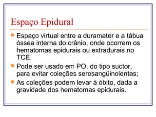 Espaço Epidural
 Espaço virtual entre a duramater e a tábua
óssea interna do crânio, onde ocorrem os
hematomas epidurais ou extradurais no
TCE.
 Pode ser usado em PO, do tipo suctor,
para evitar coleções serosangüinolentas;
 As coleções podem levar à óbito, dada a
gravidade dos hematomas epidurais.
 