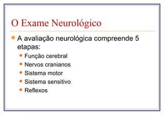 O Exame Neurológico
 A avaliação neurológica compreende 5
etapas:
 Função cerebral
 Nervos cranianos
 Sistema motor
 Sistema sensitivo
 Reflexos
 