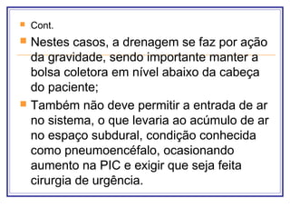  Cont.
 Nestes casos, a drenagem se faz por ação
da gravidade, sendo importante manter a
bolsa coletora em nível abaixo da cabeça
do paciente;
 Também não deve permitir a entrada de ar
no sistema, o que levaria ao acúmulo de ar
no espaço subdural, condição conhecida
como pneumoencéfalo, ocasionando
aumento na PIC e exigir que seja feita
cirurgia de urgência.
 