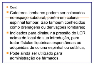  Cont.
 Cateteres lombares podem ser colocados
no espaço subdural, porém em coluna
espinhal lombar. São também conhecidos
como drenagens ou derivações lombares;
 Indicados para diminuir a pressão do LCR
acima do local de sua introdução, para
tratar fístulas liquóricas espontâneas ou
adquiridas de coluna espinhal ou cefálica;
 Pode ainda ser utilizado para
administração de fármacos.
 
