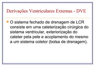 Derivações Ventriculares Externas - DVE
 O sistema fechado de drenagem de LCR
consiste em uma cateterização cirúrgica do
sistema ventricular, exteriorização do
cateter pela pele e acoplamento do mesmo
a um sistema coletor (bolsa de drenagem).
 