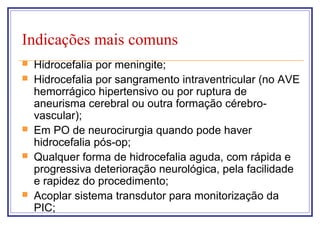 Indicações mais comuns
 Hidrocefalia por meningite;
 Hidrocefalia por sangramento intraventricular (no AVE
hemorrágico hipertensivo ou por ruptura de
aneurisma cerebral ou outra formação cérebro-
vascular);
 Em PO de neurocirurgia quando pode haver
hidrocefalia pós-op;
 Qualquer forma de hidrocefalia aguda, com rápida e
progressiva deterioração neurológica, pela facilidade
e rapidez do procedimento;
 Acoplar sistema transdutor para monitorização da
PIC;
 