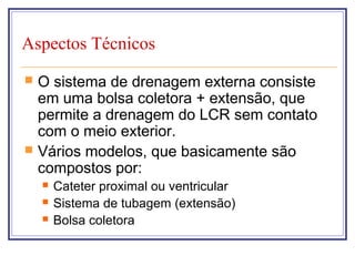 Aspectos Técnicos
 O sistema de drenagem externa consiste
em uma bolsa coletora + extensão, que
permite a drenagem do LCR sem contato
com o meio exterior.
 Vários modelos, que basicamente são
compostos por:
 Cateter proximal ou ventricular
 Sistema de tubagem (extensão)
 Bolsa coletora
 