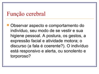 Função cerebral
 Observar aspecto e comportamento do
indivíduo, seu modo de se vestir e sua
higiene pessoal. A postura, os gestos, a
expressão facial e atividade motora; o
discurso (a fala é coerente?). O indivíduo
está responsivo e alerta, ou sonolento e
torporoso?
 