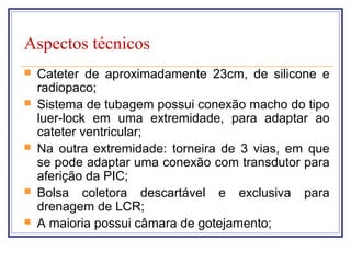 Aspectos técnicos
 Cateter de aproximadamente 23cm, de silicone e
radiopaco;
 Sistema de tubagem possui conexão macho do tipo
luer-lock em uma extremidade, para adaptar ao
cateter ventricular;
 Na outra extremidade: torneira de 3 vias, em que
se pode adaptar uma conexão com transdutor para
aferição da PIC;
 Bolsa coletora descartável e exclusiva para
drenagem de LCR;
 A maioria possui câmara de gotejamento;
 