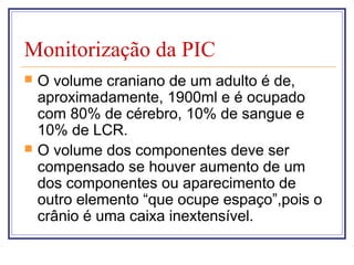 Monitorização da PIC
 O volume craniano de um adulto é de,
aproximadamente, 1900ml e é ocupado
com 80% de cérebro, 10% de sangue e
10% de LCR.
 O volume dos componentes deve ser
compensado se houver aumento de um
dos componentes ou aparecimento de
outro elemento “que ocupe espaço”,pois o
crânio é uma caixa inextensível.
 