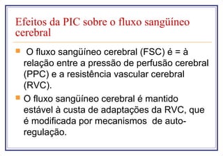 Efeitos da PIC sobre o fluxo sangüíneo
cerebral
 O fluxo sangüíneo cerebral (FSC) é = à
relação entre a pressão de perfusão cerebral
(PPC) e a resistência vascular cerebral
(RVC).
 O fluxo sangüíneo cerebral é mantido
estável à custa de adaptações da RVC, que
é modificada por mecanismos de auto-
regulação.
 