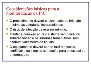 Considerações básicas para a
monitorização da PIC
 O procedimento deverá causar lesão ou irritação
mínima às estruturas intracranianas;
 O risco de infecção deverá ser mínimo;
 Manter a conexão entre o sistema ventricular ou
subaracnoideo e os sistemas transdutores sem
nenhum vazamento de líquido;
 O equipamento deverá ser de fácil manuseio,
confiável e de simples adaptação para o pessoal de
enfermagem.
 
