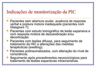 Indicações de monitorização da PIC
 Pacientes sem abertura ocular, ausência de resposta
verbal e postura motora inadequada (pacientes com
Glasgow≤ 7);
 Pacientes com estudo tomográfico de lesão expansiva e
com resposta motora de descerebração e/ou
decorticação;
 Pacientes com lesões difusas, para seguimento de
tratamento da HIC e alterações das medidas
terapêuticas (swelling);
 Pacientes politraumatizados, com alteração do nível de
consciência;
 Seguimento após procedimentos neurocirúrgicos para
tratamento de lesões expansivas intracranianas.
 