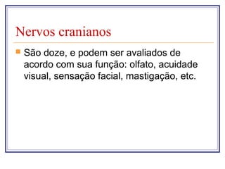 Nervos cranianos
 São doze, e podem ser avaliados de
acordo com sua função: olfato, acuidade
visual, sensação facial, mastigação, etc.
 