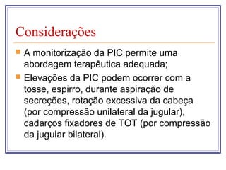 Considerações
 A monitorização da PIC permite uma
abordagem terapêutica adequada;
 Elevações da PIC podem ocorrer com a
tosse, espirro, durante aspiração de
secreções, rotação excessiva da cabeça
(por compressão unilateral da jugular),
cadarços fixadores de TOT (por compressão
da jugular bilateral).
 