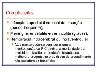 Complicações
 Infecção superficial no local da inserção
(pouco frequente);
 Meningite, encefalite e ventriculite (graves);
 Hemorragia intracerebral ou intraventricular.
 Atualmente pode-se considerar que a
monitorização da PIC diminui a mortalidade e a
morbidade, facilita a orientação terapêutica,
melhora o prognóstico e os riscos do procedimento
não excedem os benefícios.
 