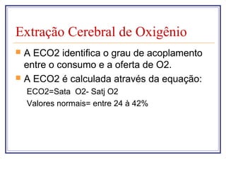 Extração Cerebral de Oxigênio
 A ECO2 identifica o grau de acoplamento
entre o consumo e a oferta de O2.
 A ECO2 é calculada através da equação:
ECO2=Sata O2- Satj O2
Valores normais= entre 24 à 42%
 