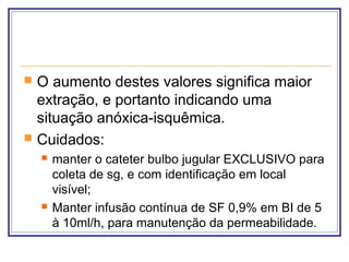  O aumento destes valores significa maior
extração, e portanto indicando uma
situação anóxica-isquêmica.
 Cuidados:
 manter o cateter bulbo jugular EXCLUSIVO para
coleta de sg, e com identificação em local
visível;
 Manter infusão contínua de SF 0,9% em BI de 5
à 10ml/h, para manutenção da permeabilidade.
 
