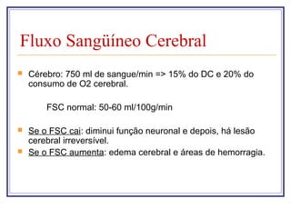 Fluxo Sangüíneo Cerebral
 Cérebro: 750 ml de sangue/min => 15% do DC e 20% do
consumo de O2 cerebral.
FSC normal: 50-60 ml/100g/min
 Se o FSC cai: diminui função neuronal e depois, há lesão
cerebral irreversível.
 Se o FSC aumenta: edema cerebral e áreas de hemorragia.
 