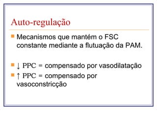 Auto-regulação
 Mecanismos que mantém o FSC
constante mediante a flutuação da PAM.
 ↓ PPC = compensado por vasodilatação
 ↑ PPC = compensado por
vasoconstricção
 