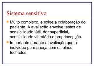 Sistema sensitivo
 Muito complexo, e exige a colaboração do
paciente. A avaliação envolve testes de
sensibilidade tátil, dor superficial,
sensibilidade vibratória e propriocepção.
 Importante durante a avaliação que o
indivíduo permaneça com os olhos
fechados.
 