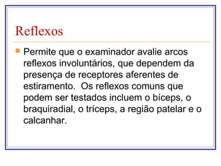 Reflexos
 Permite que o examinador avalie arcos
reflexos involuntários, que dependem da
presença de receptores aferentes de
estiramento. Os reflexos comuns que
podem ser testados incluem o bíceps, o
braquiradial, o tríceps, a região patelar e o
calcanhar.
 