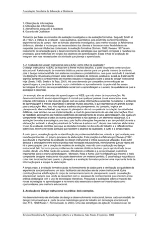 Associação Brasileira de Educação a Distância
1. Obtenção de Informações
2. Utilização das Informações
3. Atendimento adequado à realidade
4. Garantia de Qualidade
Tomamos por base os conceitos de avaliação investigativa e de avaliação formativa. Segundo Smith et
all. (1992), a prática da avaliação - seja qualitativa, quantitativa, pós-positivista ou fenomenológica,
experimental ou de campo - tem se tornado altamente investigativa, para melhor estudar os fenômenos
dinâmicos, atender a mudanças nas necessidades dos clientes e favorecer maior flexibilidade nas
respostas para as influências contextuais. A avaliação formativa (Scriven, 1983; Reeves 1997) é um
instrumento de orientação para o desenvolvimento de estratégias que permitam correções e revisões nos
processos, para melhorias em função dos objetivos de aprendizagem. Estas linhas de avaliação se
integram bem nas necessidades da atividade que planeja o aprendizado.
1. 2. Avaliação no Design Instrucional para a EAD: como influi na qualidade?
O design instrucional na EAD de hoje tem à frente muitos desafios, a partir do próprio contexto sócio-
educacional. A elaboração de materiais didáticos precisa atentar para um grande número de variáveis,
pois o design instrucional lida com sistemas complexos e probabilísticos, nos quais nem tudo é previsível.
Os designers intrucionais precisam estar atento à relidade do contexto, analisá-la, avaliá-la. Estar atento
significa também o conhecimento de recentes estudos e indagações sobre a área do design instrucional
hoje (Seels, 1995; Seels e la Teja, 2001). Há uma demanda por competência em enfoques de
aprendizagem e princípios de ensino, e por criatividade no aproveitamento do potencial das novas
tecnologias. É um tipo de responsabilidade social com a aprendizagem e o ensino de qualidade na qual a
avaliação é essencial.
Um exemplo são as atividades de aprendizagem na WEB, que não vivem de improvisações. No
desenvolvimento do ensino-aprendizagem é normal que qualquer pessoa possa acrescentar suas
próprias informações e criar elos de ligação com as outras informações existentes no sistema; o ambiente
de aprendizagem é menos organizado e abrange muitos assuntos, o que representa um grande avanço
para a educação. Mas, isso não significa ausência de planejamento. Ao contrário, implica em
planejamento aberto e flexível, que requer do planejador não só competência na criação das atividades
didáticas, mas também na sua implementação, a nível do gerenciamento do uso das informações. Com
tal realidade, precisamos de modelos sistêmicos de planejamento de ensino-aprendizagem, nos quais um
componente influencia a todos os outros componentes e não apenas a um elemento sequencial. E a
avaliação formativa é estratégica para isso, pois facilita alterações frequentes e em tempo hábil durante a
elaboração, evitando a situação paradoxal de "voltar-se à estaca zero", depois dos materiais elaborados.
O uso da avaliaçào contribui para que as decisões tomadas no dia a dia do trabalho e a reflexão crítica
sobre elas, levem a revisões pontuais que facilitem o alcance da qualidade, a curto e a longo prazos.
A curto prazo, a avaliação ajuda na identificação de problemas/deficiências, criando a oportunidade para
revisões pertinentes, no próprio processo de elaboração. Esta posição é enfatizada por Reeves (1997)
que discute a importância da avaliação no design instrucional e critica sua pouca utilização. Este autor
destaca a defasagem entre teoria e prática nas inovações educacionais, mencionando que às vezes até
há a preocupação com a criação de modelos de avaliação, mas não com a aplicação no design
instrucional. Isto faz com que os problemas de materiais didáticos tenham pouca oportunidade de se
revelar, dando uma falsa noção de sucesso, dificultando a reflexão e a reconceituação, exercícios
importantes para o ensino-aprendizagem. Morisson, Ross e Kemp (2001) enfatizam que mesmo o mais
competente designer instrucional não pode desenvolver um material perfeito. É possível que na prática a
coisa não funcione tão bem quanto o planejado e a avaliação formativa pode ser uma importante fonte de
informação para a equipe de elaboração.
A longo prazo, a avaliação formativa ajuda no fornecimento de dados para a verificação da qualidade da
experiência educacional como um todo, facilitando até decisões ate de ordem institucional. Outra
contribuição é na solidificação do corpo de conhecimento tanto do planejamento quanto da avaliação
educacional, campos que ainda se ressentem com a escassez de conhecimentos que orientem a boa
prática pedagógica com o uso de tecnologias interativas. Pesquisas e avaliações sobre o impacto das
novas tecnologias na aprendizagem e no ensino são essenciais e devem ser incentivadas como
oportunidades para melhoria educacional.
2. Avaliação no Design Instrucional na prática: dois exemplos.
No desenvolvimento de atividades de design e desenvolvimento instrucional, temos uado um modelo de
design instrucional que é parte de uma metodologia geral de trabalho em tecnologia educacional (
Doc.TTS, 1998/Anexo 1; Romiszowski, A, 2003). Uma das estratégias de ação do modelo é o uso de
Revista Brasileira de Aprendizagem Aberta e a Distância, São Paulo, Fevereiro. 2004 2
 