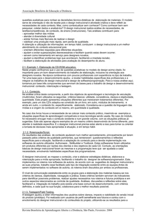 Associação Brasileira de Educação a Distância
questões avaliativas para nortear as decisõsões técnico-didáticas de elaboração de materiais. O modelo
serve de orientação e não de receita pois o design instrucional é atividade criativa e deve refletir as
necessidades de cada contexto. Mas, como contextualizar sem conhecer? Como conhecer bem sem
pesquisar, coletar dados e analisá-los? O design instrucional realiza análise de necessidades, de
tarefas/competências, de conteúdo, de ensino (instrucionais). Tais análises contribuem para:
- aproveitar melhor das mídias
- atender à diversidade cultural
- adotar formas mais flexíveis de realizar o design
- viabilizar uma produção mais rápida, sem perda de qualidade.
A obtenção e utilização de informações em tempo hábil, conduzem o design instrucional a um melhor
atendimento do contexto educacional pois:
- orientam diferentes respostas para diferentes situacões;
- ajudam a evitar superposições desnecessárias e facilitam quando estas devem ocorrer;
- servem como treinamento em serviço para designers novatos;
- ajudam a identificar problemas logo que acontecem, facilitando a imediata revisão;
- facilitam a elaboração de atividades para avaliação do desempenho do aluno.
2.1. Exemplo 1. Elaboração de CD-ROM educativo.
Neste projeto verificamos que o uso de questões avaliativas no modelo de design acima citado, foi
importante para um bom desenvolvimento do trabalho de elaboração, inclusive na orientação aos
designers novatos. Na época contávamos com poucos profissionais com experiência no tipo de trabalho.
Ter uma base para o desenvolvimento ajudou a revelar habilidades específicas dos profissionais e a
integrar os trabalhos de design instrucional e design de software/programação. Para a nossa análise aqui,
tomamos por base três componentes que serviram de bases para o trabalho de design e desenvolvimento
instrucional: conteúdo, roteirização e testagem.
2. 1.1. Conteúdo.
Na análise crítica deste componente, a partir dos objetivos de aprendizagem e tecnologia de veiculação
(multimídia), foram utilizados os seguintes critérios básicos: utilidade, consistência, clareza e objetividade,
quantidade. Este projeto apresentou situações diferentes que mereceram tratamentos diferentes. Por
exemplo, para um dos CD's adaptou-se conetúdo de um livro; em outro, módulos de treinamento; e
ainda em outro, o conteúdo foi, especificamente, elaborado. Considerou-se a questão da linguagem das
mídias e a origem do conteúdo em si mesmo, em quantidade e qualidade.
No caso dos livros houve a necessidade de se colocar mais conteúdo prático, inserindo-se exemplos e
situações específicas de aprendizagem compatíveis à nova tecnologia sendo usada. No caso do módulo,
foi necessário enxugar mais o contéudo existente e num grande volume, com as situações práticas já
sugeridas. Este são apenas alguns exemplos de um mesmo critério desenvolvido de forma diferente, para
atender à realidade especifica. E o designer instrucional precisa estar atento a isso para tomar ou orientar
a tomada de decisoes mais apropriadas à situação, e em tempo hábil.
2.1.2. Roteirização/Script.
Os resultados das análises de conteúdo ajudaram num melhor aproveitamento, principalmente por terem
passado pelos critérios de qualidade pertinentes, que reinteiraram questionamentos e reflexões
específicas para a situação, facilitando a adaptação do conteúdo para a devida implementação nos
softwares de autoria utilizados: Authorware , Skillbuilder e Toolbook. Estes softwareres foram utilizados
em produtos diferentes por razões dos clientes e dos objetivos de cada CD. Contudo, as orientações
básicas de design instrucional foram as mesmas e a programaçào teve que ser ajustada a cada
necessidade, envolvendo habilidades específicas dos programadores.
O designer instrucional, ao mapear o conteúdo, criar e elaborar estratégias didáticas, elaborava a
roteirização para a mídia apropriada, facilitando o trabalho do designer de software/programador. Este,
implementou os roteiros nos softwares de autoria, de acordo com as sugestões do designer instrucional e
as suas próprias, trabalho esse facilitado pelo tipo de integração existente entre as equipes.Antes de
serem implementados no software de autoria, os roteiros eram discutidos por ambos os profissionais.
O nível de comunicação estabelecida entre os grupos para a elaboração dos materias baseou-se nos
critérios de clareza, objetividade, navegação e prática. Estes critérios também serviram de indicadores
para identificar possíveis problemas, realizar ajustes necessários nos roteiros e futuros protótipos e em
outros aspectos relacionados ao controle de qualidade. Análises, discussões e reflexões sobre elas,
facilitaram a integração do trabalho pois existia uma base comum de desenvolvimento, com critérios
definidos, e cada qual na sua função, colaborava para o melhor resultado possível.
2.1.3. Testagem/Field Testing.
A testagem ajudou a obter informações dos usuários sobre clareza, impacto e viabilidade da versão inicial
do produto (protótipo). Foi realizada com usuários de perfil semelhante aos futuros e contou com o
envolvimento do designer instrucional e do conteudista do projeto, utilizando-se os resultados para a
Revista Brasileira de Aprendizagem Aberta e a Distância, São Paulo, Fevereiro. 2004 3
 