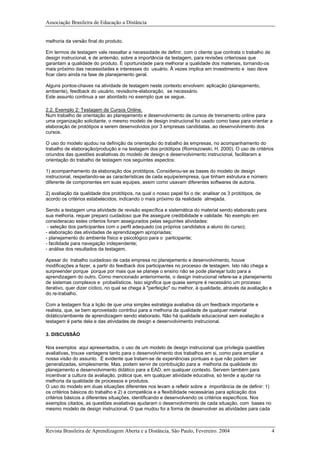 Associação Brasileira de Educação a Distância
melhoria da versão final do produto.
Em termos de testagem vale ressaltar a necessidade de definir, com o cliente que contrata o trabalho de
design instrucional, e de antemão, sobre a importância da testagem, para revisões criteriosas que
garantam a qualidade do produto. É oportunidade para melhorar a qualidade dos materiais, tornando-os
mais próximo das necessidades e interesses do usuário. Ã vezes implica em investimento e isso deve
ficar claro ainda na fase de planejamento geral.
Alguns pontos-chaves na atividade de testagem neste contexto envolvem: aplicação (planejamento,
ambiente), feedback do usuário, revisão/re-elaboração, se necessário.
Este assunto continua a ser abordado no exemplo que se segue.
2.2. Exemplo 2: Testagem de Cursos Online.
Num trabalho de orientação ao planejamento e desenvolvimento de cursos de treinamento online para
uma organização solicitante, o mesmo modelo de design instrucional foi usado como base para orientar a
elaboração de protótipos a serem desenvolvidos por 3 empresas candidatas. ao desenvolvimento dos
cursos.
O uso do modelo ajudou na definição da orientação do trabalho às empresas, no acompanhamento do
trabalho de elaboração/produção e na testagem dos protótipos (Romiszowski, H. 2000). O uso de critérios
oriundos das questões avaliativas do modelo de design e desenvolvimento instrucional, facilitaram a
orientação do trabalho de testagem nos seguintes aspectos:
1) acompanhamento da elaboração dos protótipos. Considerou-se as bases do modelo de design
instrucional, respeitando-se as características de cada equipe/empresa, que tinham estrutura e número
diferente de componentes em suas equipes, assim como usavam diferentes softwares de autoria.
2) avaliação da qualidade dos protótipos, na qual o nosso papel foi o de: analisar os 3 protótipos, de
acordo os critérios estabelecidos, indicando o mais próximo da realidade almejada.
Sendo a testagem uma atividade de revisão específica e sistemática do material sendo elaborado para
sua melhoria, requer preparo cuidadoso que lhe assegure credibilidade e validade. No exemplo em
consideracao estes criterios foram assegurados pelas seguintes atividades:
- seleção dos participantes com o perfil adequado (os próprios candidatos a aluno do curso);
- elaboração das atividades de aprendizagem apropriadas;
- planejamento do ambiente físico e psicológico para o participante;
- facilidade para navegação independente;
- análise dos resultados da testagem.
Apesar do trabalho cuidadoso de cada empresa no planejamento e desenvolvimento, houve
modificações a fazer, a partir do feedback dos participantes no processo de testagem. Isto não chega a
surpreender porque porque por mais que se planeje o ensino não se pode planejar tudo para a
aprendizagem do outro. Como mencionado anteriormente, o design instrucional refere-se a planejamento
de sistemas complexos e probailísticos. Isso significa que quase sempre é necessário um processo
iterativo, quer dizer cíclico, no qual se chega à "perfeição" ou melhor, à qualidade, através da avaliação e
do re-trabalho.
Com a testagem fica a lição de que uma simples estratégia avaliativa dá um feedback importante e
realista, que, se bem aproveitado contribui para a melhoria da qualidade de qualquer material
didático/ambiente de aprendizagem sendo elaborado. Não há qualidade educacional sem avaliação e
testagem é parte dela e das atividades de design e desenvolvimento instrucional.
3. DISCUSSÃO
Nos exemplos aqui apresentados, o uso de um modelo de design instrucional que privilegia questões
avaliativas, trouxe vantagens tanto para o desenvolvimento dos trabalhos em si, como para ampliar a
nossa visão do assunto. É evidente que tratam-se de experiências pontuais e que não podem ser
generalizadas, simplesmente. Mas, podem servir de contribuição para a melhoria da qualidade do
planejamento e desenvolvimento didático para a EAD, em qualquer contexto. Servem também para
incentivar a cultura da avaliação, prática que, em qualquer atividade educativa, só tende a ajudar na
melhoria da qualidade de processos e produtos.
O uso do modelo em duas situações diferentes nos levam a refletir sobre a importância de de definir: 1)
os critérios básicos do trabalho e 2) a competêcia e a flexibilidade necessárias para aplicação dos
critérios básicos a diferentes situações, identificando e desenvolvendo os critérios específicos. Nos
exemplos citados, as questões avaliativas ajudaram o desenvolvimento de cada situação, com bases no
mesmo modelo de design instrucional. O que mudou foi a forma de desenvolver as atividades para cada
Revista Brasileira de Aprendizagem Aberta e a Distância, São Paulo, Fevereiro. 2004 4
 