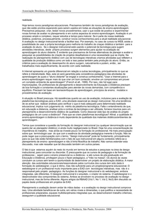 Associação Brasileira de Educação a Distância
realidade.
Hoje temos novos paradigmas educacionais. Precisamos também de novos paradigmas de avaliação,
que não estão prontos esperando para serem usados em todas as situações de ensino-aprendizagem.
Precisamos pesquisar, criar, testar novos procedimentos; usar o que existe de positivo e experimentar
novas formas de avaliar no planejamento e em outros aspectos do ensino-aprendizagem. Avaliação é um
processo amplo e complexo, requer estudos e tempo para maturar. Se é parte da nossa realidade
didática, podemos, processualmente, construir novos conhecimentos para a atual realidade educacional.
A avaliação no design instrucional tende a facilitar isso. Por exemplo, no caso de cursos na WEB, existe a
possibilidade de usar a própria tecnologia para melhoria do trabalho de criaçao didática e também para a
avaliação do aluno. Se o designer instrucional está usando o potencial da tecnologia para sugerir
atividades interativas, deste próprio processo surgem elementos para ajudar na avaliação da
aprendizagem do aluno distante. É evidente que precisamos de formas alternativas de planejar e avaliar e
pesquisar as possibilidades de criação de projetos desafiadores é uma necessidade que se impõe. Na
realização do planejamento didático com uso de tecnologias interativas criamos atividades que refletem a
qualidade da produção didática como um todo e isso passa também pela produção do aluno. Então, os
critérios para a avaliação do desempenho do aluno surgem, naturalmente e podem, então , ser
trabalhados mais especificamente, de acordo com cada realidade.
A Internet apresenta um grande diferencial em relação a outras tecnologias, principalmente no que se
refere à interatividade. Mas, esta só será garantida pela consistência pedagógica das atividades de
aprendizagem às quais o "aluno distante" se engaje e construa conhecimento. "Usar a Internet para o
ensino-aprendizagem requer mais do que criar um bom conteúdo; envolve um compromisso em prover
um completo ambiente de aprendizagem" (French et all., 1999). Por isso, não há lugar para
improvisações. Os profissionais de planejamento e desenvolvimento da Educação a Distância precisam
de boa formação e constantes atualizações para atender às novas demandas, com competência e
equilíbrio. Precisam ter base em teorias/enfoques de aprendizagem, princípios de ensino, modelos e
procedimentos de avaliação.
A situação no Brasil preocupa. Há resistências quanto ao uso da avaliação, incluisive para a avaliação de
plataformas tecnológicas para a EAD, uma atividade essencial ao design instrucional. Há uma tendência
de se achar que realizar análises para verificar o que é mais adequado para determinada realidade
educacional, implica num julgamento do mérito da plataforma tecnológica. Falta o entendimento de que,
em educação a distancia, analisar prós e contras da tecnologia a ser utilizada, fornece insumos para um
planejamento e desenvolvimento didático de qualidade. Como dissociar este tipo de análise do projeto
pedagógico de um curso a distância? Para que se criam plataformas tecnológicas? Afinal, a qualidade do
ensino-aprendizagem à distância é muito dependente da qualidade dos materiais didáticos/ambientes de
aprendizagem..
Temos que considerar a questão da formação do designer instrucional (ou qualquer denominação que se
queira dar ao planejador didático); é ainda muito negligenciada no Brasil. Hoje há uma conscientização da
importância do trabalho, mas ainda se investe pouco na formação do professional. Há mais preocupação
sobre que terminologia usar do que com a essência da atividade pedagógica inerente à função. Não se
pode negar que a preocupação com o termo "design instrucional" pode ter fundamento, principalmente
para os que não estão familiarizados com o fato de que instrucional em alguns contextos refere-se a
planejamento de ensino- aprendizagem e não à linha filosófica de trabalho. Nào vamos estender esta
discussão, mas vale ressaltar que tal discussão também em outros países.
O fato é que estamos aquém do resto do mundo em termos de estudos e pesquisas na área de design
instructional, para concordar ou discordar. É preocupante que os cursos de pedagogia e de formação de
professores - sejam para o ensino presencial ou a distância - e até cursos de pós-graduação em
Educação a Distância, privilegiam pouco o fazer pedagógico, a "mão na massa". Os alunos às vezes
concluem os cursos sem terem a oportunidade de desenvolver um projeto de elaboração didática. A maior
atenção das autoridades educacionais/responsáveis pelos currículos dos cursos tem sido dada à
formação do webdesigner, o que é ótimo, mas não suficiente para um projeto/programa educacional. O
webdesigner é um profissional muito importante para a EAD com tecnologias interativas, mas não é o
responsável pelo projeto pedagógico. As funções do designer instrucional e do webdesigner, embora
integradas, são diferentes. O designer instrucional é o arquiteto, o criador do sistema. O webdesigner é o
desenvolvedor dos componentes do sistema. Ambos se envolvem no processo de avaliação no design
instrucional, mas de forma diferente. Alguns artigos da RBAAD (Vol.1, No 1; Vol 2, No3) têm discutido os
papéis deste profissionais em projetos de EAD.
Planejamento e avaliação devem andar de mãos dadas - e a avaliação no design instructional comprova
isso. Uma atividade beneficia-se da outra, em vários níveis e dimensões, o que justifica a necessidade de
profissionais preparados, equipes multidisciplinares integradas que, ao desenvolverem trabalho criterioso,
assegurem a qualidade educacional.
Revista Brasileira de Aprendizagem Aberta e a Distância, São Paulo, Fevereiro. 2004 5
 