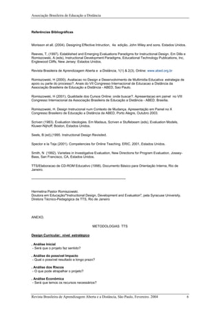 Associação Brasileira de Educação a Distância
Referências Bibliográficas
Morisson et all. (2004). Designing Effective Intruction, 4a edição, John Wiley and sons. Estados Unidos.
Reeves, T, (1997). Established and Emerging Evaluations Paradigms for Instructional Design. Em Dills e
Romiszowski, A (eds), Instructional Development Paradigms, Educational Technology Publications, Inc,
Englewood Cliffs, New Jersey: Estados Unidos.
Revista Brasileira de Aprendizagem Aberta e a Distância, 1(1) & 2(3). Online: www.abed.org.br
Romiszowski, H (2000). Avaliacao no Design e Desenvolvimento de Multimidia Educativa: estrategia de
apoio ou parte do processo?. Anais do VII Congresso Internacional de Educacao a Distância da
Associação Brasileira de Educação a Distância - ABED, Sao Paulo.
Romiszowski, H (2001). Qualidade dos Cursos Online: onde buscar?. Apresentacao em painel no VIII
Congresso Internacional da Associação Brasileira de Educação a Distância - ABED, Brasília.
Romiszowski, H. Design Instrucional num Contexto de Mudança. Apresentação em Painel no X
Congresso Brasileiro de Educação a Distância da ABED, Porto Alegre, Outubro 2003.
Scriven (1983). Evaluation Ideologies. Em Madaus, Scriven e Stuflebeam (eds), Evaluation Models,
Kluwer-Nijhoff; Boston, Estados Unidos.
Seels, B (ed),(1995. Instructional Design Revisited.
Spector e la Teja (2001). Competencies for Online Teaching. ERIC, 2001, Estados Unidos.
Smith, N (1992). Varieties in Investigative Evaluation, New Directions for Program Evaluation, Jossey-
Bass, San Francisco, CA, Estados Unidos.
TTS/Elaboracao de CD-ROM Educativo (1998). Documento Básico para Orientação Interna, Rio de
Janeiro.
-------------------------------------------------------------------------------------
Hermelina Pastor Romiszowski.
Doutora em Educação/"Instructional Design, Development and Evaluation", pela Syracuse University.
Diretora Técnico-Pedagógica da TTS, Rio de Janeiro
ANEXO.
METODOLOGIAS TTS
Design Curricular: nível estratégico
. Análise Inicial
- Será que o projeto faz sentido?
. Análise do possível Impacto
- Qual o possível resultado a longo prazo?
. Análise dos Riscos
- O que pode atrapalhar o projeto?
. Análise Econômica
- Será que temos os recursos necessários?
Revista Brasileira de Aprendizagem Aberta e a Distância, São Paulo, Fevereiro. 2004 6
 