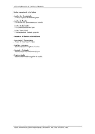 Associação Brasileira de Educação a Distância
Design Instrucional: nível tático
. Análise das Necessidades
- Quais os objetivos de aprendizagem?
. Análise de Tarefas
- O que os alunos fazem/sabem/não sabem?
. Análise de Conteúdos
- Que conteúdo incluir? Por que?
. Análise Instrucional
- Como apresentar, trabalhar, praticar?
Elaboração do Sistema: nível logístico
. Informação e Comunicação
- Autoria de materiais em mídias.
. Interface e Interação
- Sistemas de comunicação aluno/curso.
. Controle e Avaliação
- Sistemas de acompanhamento e apoio.
. Implementação
- Sistemas administrativos/gestão do projeto.
Revista Brasileira de Aprendizagem Aberta e a Distância, São Paulo, Fevereiro. 2004 7
 