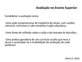 Avaliação no Ensino Superior
Condiderar a avaliação como:
-Uma ação compreensiva da trajetória do aluno, com caráter
rotineiro, intrínseco e não estranho à ação educativa;
-Uma fonte de reflexão sobre a ação e de tomada de decisões;
-Uma prática geradora de um currículo oculto que leva o
aluno a acomodar-se à modalidade de avaliação de cada
professor
(GRILLO, 2002)
 
