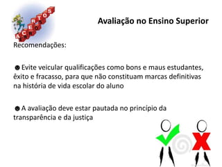 Avaliação no Ensino Superior
Recomendações:
☻Evite veicular qualificações como bons e maus estudantes,
êxito e fracasso, para que não constituam marcas definitivas
na história de vida escolar do aluno
☻A avaliação deve estar pautada no princípio da
transparência e da justiça
 