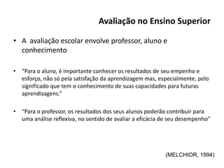 Avaliação no Ensino Superior
• A avaliação escolar envolve professor, aluno e
conhecimento
• “Para o aluno, é importante conhecer os resultados de seu empenho e
esforço, não só pela satisfação da aprendizagem mas, especialmente, pelo
significado que tem o conhecimento de suas capacidades para futuras
aprendizagens.”
• “Para o professor, os resultados dos seus alunos poderão contribuir para
uma análise reflexiva, no sentido de avaliar a eficácia de seu desempenho”
(MELCHIOR, 1994)
 