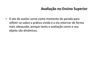 Avaliação no Ensino Superior
• O ato de avaliar serve como momento de parada para
refletir-se sobre a prática vivida e a ela retornar de forma
mais adequada, porque tanto a avaliação como o seu
objeto são dinâmicos.
 
